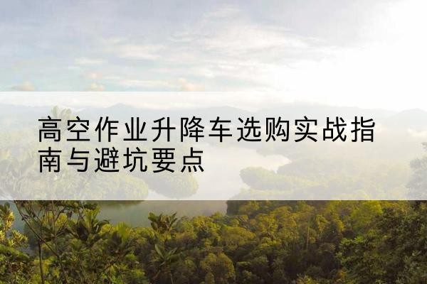 榆阳升降车怎么选-高空作业升降车选购实战指南与避坑要点