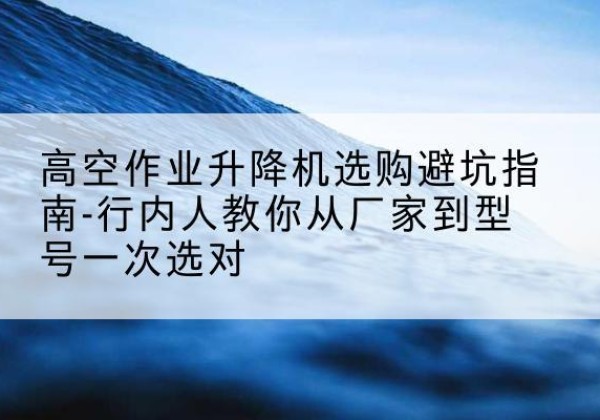 榆阳升降平台厂家-高空作业升降机选购避坑指南-行内人教你从厂家到型号一次选对