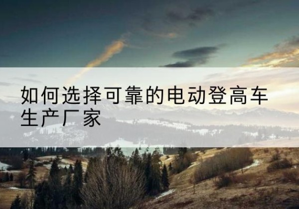 榆阳电动登高车厂家-如何选择可靠的电动登高车生产厂家